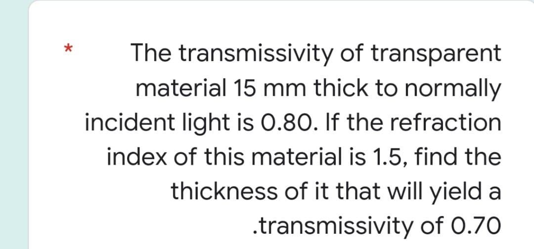 The transmissivity of transparent
material 15 mm thick to normally
incident light is 0.80. If the refraction
index of this material is 1.5, find the
thickness of it that will yield a
.transmissivity of 0.70