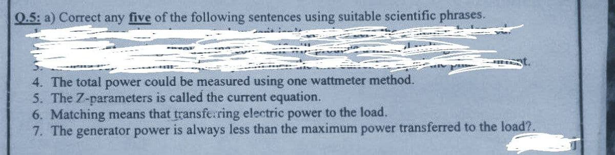 Q.5: a) Correct any five of the following sentences using suitable scientific phrases.
4. The total power could be measured using one wattmeter method.
5. The 7-parameters is called the current equation.
6. Matching means that transferring electric power to the load.
7. The generator power is always less than the maximum power transferred to the load?.