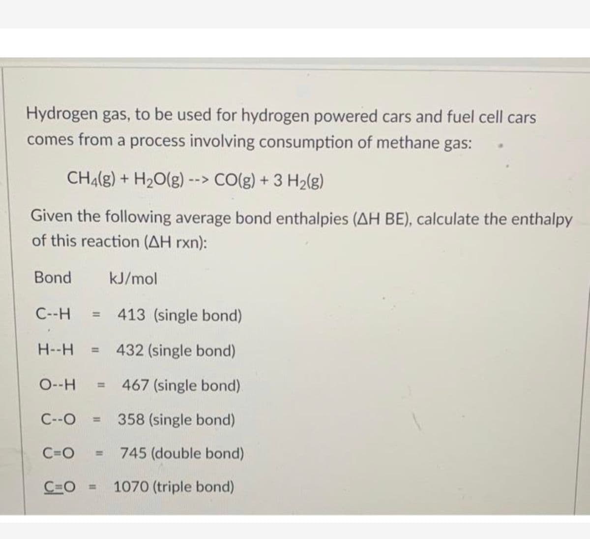Hydrogen gas, to be used for hydrogen powered cars and fuel cell cars
comes from a process involving consumption of methane gas:
CH4(g) + H2O(g) --> CO(g) + 3 H2(g)
Given the following average bond enthalpies (AH BE), calculate the enthalpy
of this reaction (AH rxn):
Bond
kJ/mol
C--H
413 (single bond)
H--H
432 (single bond)
%3D
O--H
467 (single bond).
%3D
C--O
358 (single bond)
%3D
C=O
745 (double bond)
%3D
C=O =
1070 (triple bond)
