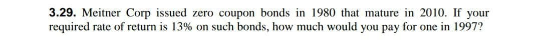 3.29. Meitner Corp issued zero coupon bonds in 1980 that mature in 2010. If your
required rate of return is 13% on such bonds, how much would you pay for one in 1997?
