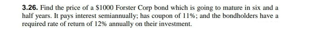 3.26. Find the price of a $1000 Forster Corp bond which is going to mature in six and a
half years. It pays interest semiannually; has coupon of 11%; and the bondholders have a
required rate of return of 12% annually on their investment.
