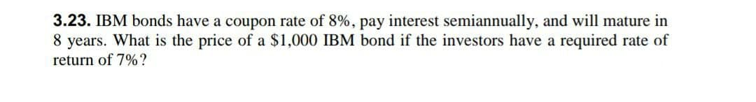 3.23. IBM bonds have a coupon rate of 8%, pay interest semiannually, and will mature in
8
years. What is the price of a $1,000 IBM bond if the investors have a required rate of
return of 7%?
