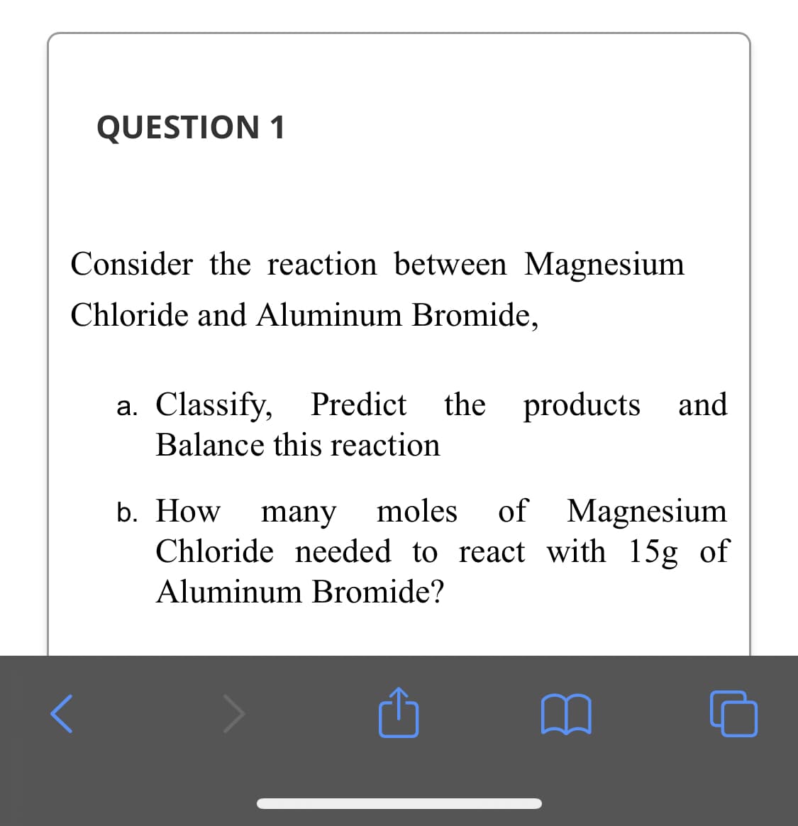 QUESTION 1
Consider the reaction between Magnesium
Chloride and Aluminum Bromide,
a. Classify,
Balance this reaction
Predict the
products and
of Magnesium
Chloride needed to react with 15g of
b. How
many
moles
Aluminum Bromide?
