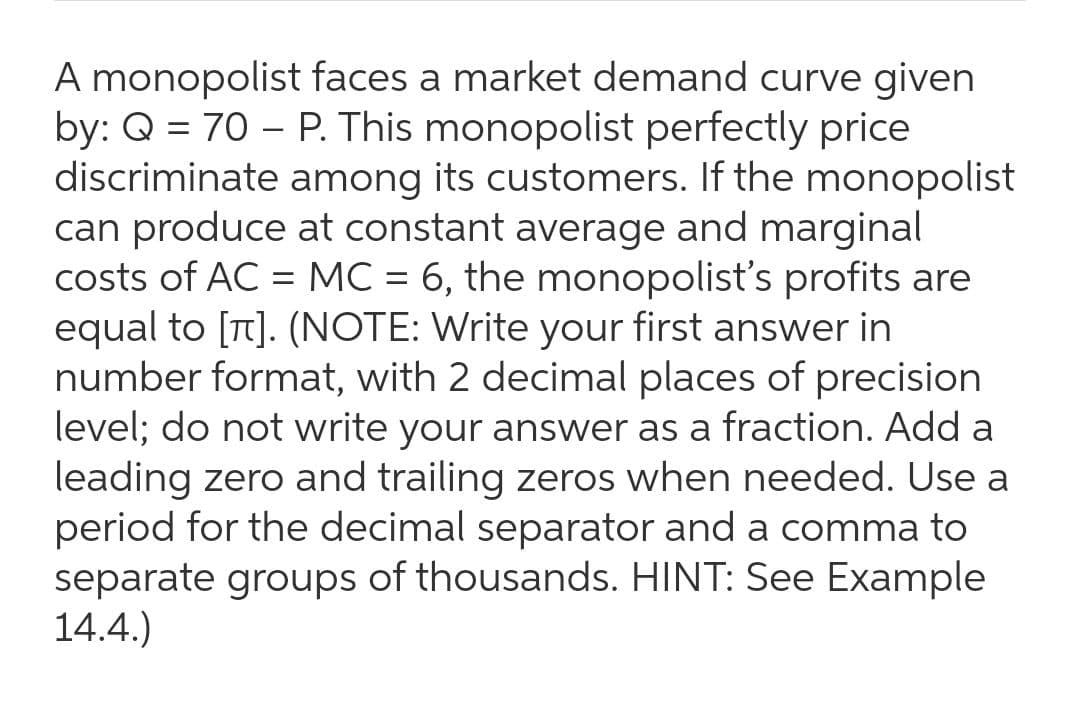 A monopolist faces a market demand curve given
by: Q = 70 – P. This monopolist perfectly price
discriminate among its customers. If the monopolist
can produce at constant average and marginal
costs of AC = MC = 6, the monopolist's profits are
equal to [T]. (NOTE: Write your first answer in
number format, with 2 decimal places of precision
level; do not write your answer as a fraction. Add a
leading zero and trailing zeros when needed. Use a
period for the decimal separator and a comma to
separate groups of thousands. HINT: See Example
14.4.)
-
