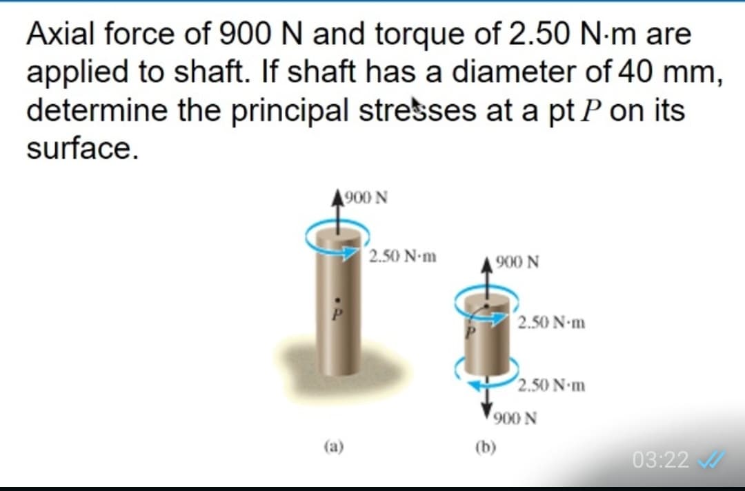 Axial force of 900 N and torque of 2.50 N-m are
applied to shaft. If shaft has a diameter of 40 mm,
determine the principal stresses at a pt P on its
surface.
A900 N
2.50 N-m
900 N
2.50 N-m
2.50 N-m
900 N
(a)
(b)
03:22
