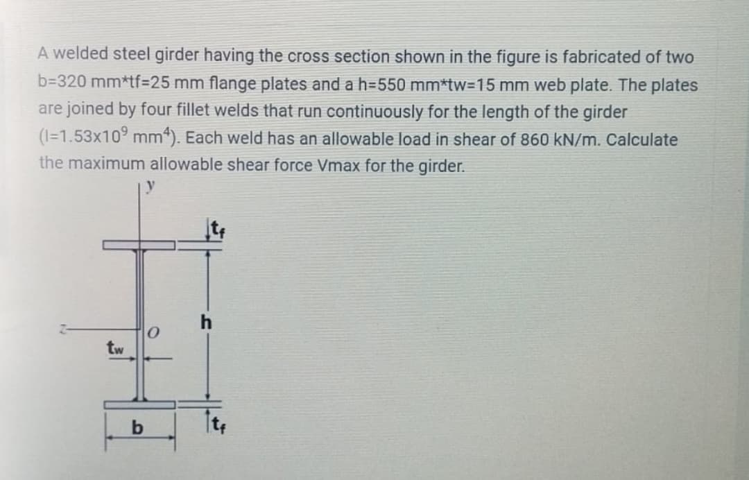 A welded steel girder having the cross section shown in the figure is fabricated of two
b=320 mm*tf%=D25 mm flange plates and a h=550 mm*tw=15 mm web plate. The plates
are joined by four fillet welds that run continuously for the length of the girder
(1=1.53x10° mm). Each weld has an allowable load in shear of 860 kN/m. Calculate
the maximum allowable shear force Vmax for the girder.
h
tw
