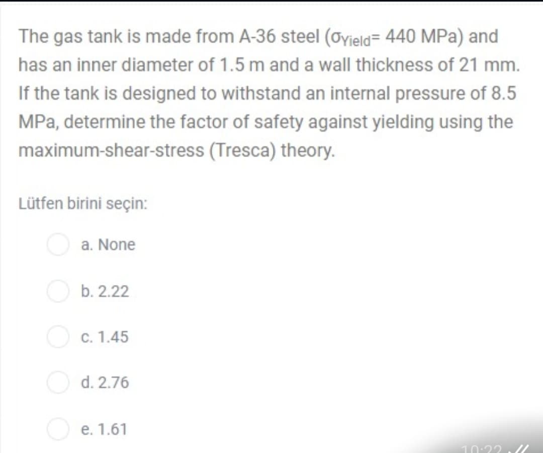 The gas tank is made from A-36 steel (oyjeld= 440 MPa) and
has an inner diameter of 1.5 m and a wall thickness of 21 mm.
If the tank is designed to withstand an internal pressure of 8.5
MPa, determine the factor of safety against yielding using the
maximum-shear-stress (Tresca) theory.
Lütfen birini seçin:
a. None
b. 2.22
C. 1.45
d. 2.76
e. 1.61
10:2?
