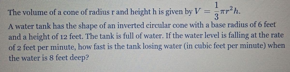 1
Tr²h.
The volume of a cone of radius r and height h is given by V
A water tank has the shape of an inverted circular cone with a base radius of 6 feet
and a height of 12 feet. The tank is full of water. If the water level is falling at the rate
of 2 feet per minute, how fast is the tank losing water (in cubic feet per minute) when
the water is 8 feet deep?
