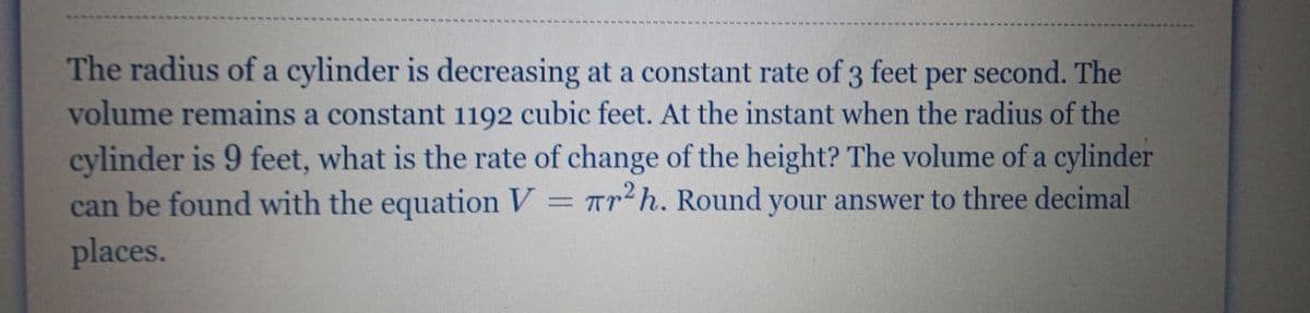 The radius of a cylinder is decreasing at a constant rate of 3 feet per second. The
volume remains a constant 1192 cubic feet. At the instant when the radius of the
cylinder is 9 feet, what is the rate of change of the height? The volume of a cylinder
can be found with the equation V = Tr h. Round your answer to three decimal
places.
