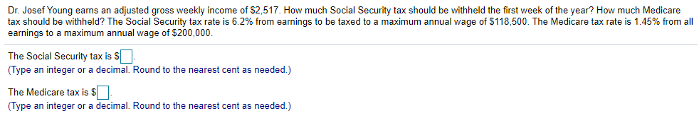 Dr. Josef Young earns an adjusted gross weekly income of $2,517. How much Social Security tax should be withheld the first week of the year? How much Medicare
tax should be withheld? The Social Security tax rate is 6.2% from earnings to be taxed to a maximum annual wage of $118,500. The Medicare tax rate is 1.45% from all
earnings to a maximum annual wage of $200,000.
The Social Security tax is $
(Type an integer or a decimal. Round to the nearest cent as needed.)
The Medicare tax is $.
(Type an integer or a decimal. Round to the nearest cent as needed.)
