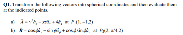 Q1. Transform the following vectors into spherical coordinates and then evaluate them
at the indicated points.
a) A = yâ, + xzâ, +4â¸ at Pi(1,–1,2)
b) B = cos pâ, – sin øâ, + cos øsin pâ at P2(2, T/4,2)
