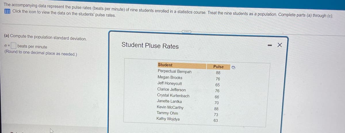 The accompanying data represent the pulse rates (beats per minute) of nine students enrolled in a statistics course. Treat the nine students as a population. Complete parts (a) through (c).
Click the icon to view the data on the students' pulse rates.
(a) Compute the population standard deviation.
6=
beats per minute
(Round to one decimal place as needed.)
Student Pluse Rates
Student
Perpectual Bempah
Megan Brooks
Jeff Honeycutt
Clarice Jefferson
Crystal Kurtenbach
Janette Lantka
Kevin McCarthy
Tammy Ohm
Kathy Wojdya
Pulse
88
76
65
76
66
70
88
73
63
D
- X