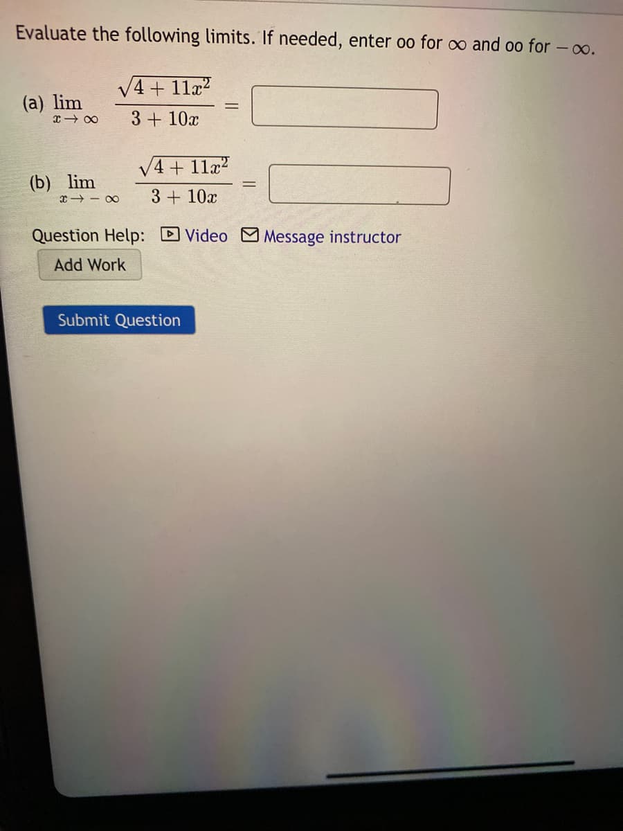 Evaluate the following limits. If needed, enter oo for o and oo for - o.
V4 + 11x?
(a) lim
x - 00
3 + 10x
V4 + 11a?
(b) lim
3 + 10x
Question Help: DVideo M Message instructor
Add Work
Submit
uest
