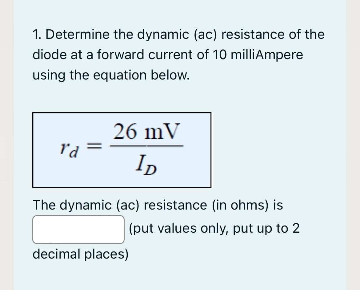 1. Determine the dynamic (ac) resistance of the
diode at a forward current of 10 milliAmpere
using the equation below.
26 mV
r'd
%3D
ID
The dynamic (ac) resistance (in ohms) is
(put values only, put up to 2
decimal places)

