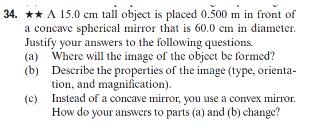 34. ★★ A 15.0 cm tall object is placed 0.500 m in front of
a concave spherical mirror that is 60.0 cm in diameter.
Justify your answers to the following questions.
(a) Where will the image of the object be formed?
(b) Describe the properties of the image (type, orienta-
tion, and magnification).
(c) Instead of a concave mirror, you use a convex mirror.
How do your answers to parts (a) and (b) change?