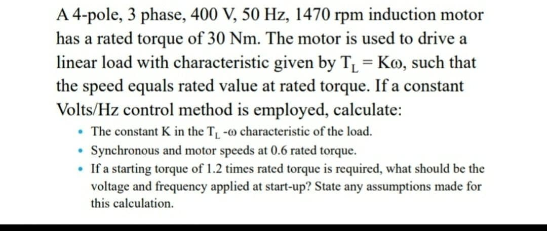 A 4-pole, 3 phase, 400 V, 50 Hz, 1470 rpm induction motor
has a rated torque of 30 Nm. The motor is used to drive a
linear load with characteristic given by T = Ko, such that
the speed equals rated value at rated torque. If a constant
Volts/Hz control method is employed, calculate:
• The constant K in the T -w characteristic of the load.
Synchronous and motor speeds at 0.6 rated torque.
• If a starting torque of 1.2 times rated torque is required, what should be the
voltage and frequency applied at start-up? State any assumptions made for
this calculation.
