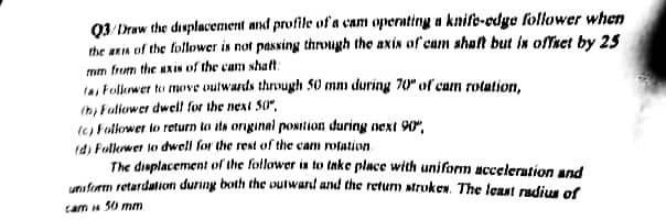 Q3/Draw the displacement and profile of a cam operating a knife-edge follower when
the axis of the follower is not passing through the axis of cam shaft but in offset by 25
mm from the axis of the cam shaft:
fas Follower to move outwards through 50 mm during 70" of cam rotation,
(b) Follower dwell for the next 50",
(c) Follower to return to its original position during next 90",
(d) Follower to dwell for the rest of the cam rotation
The displacement of the follower is to take place with uniform acceleration and
uniform retardation during both the outward and the return strokes. The least radius of
cam 50 mm