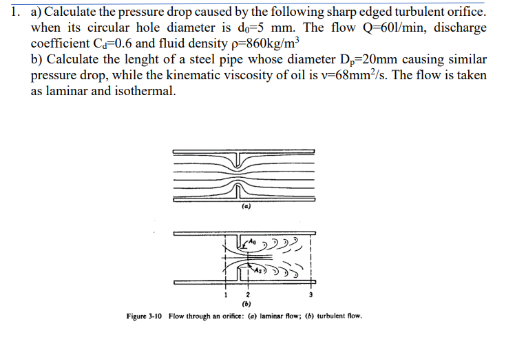1. a) Calculate the pressure drop caused by the following sharp edged turbulent orifice.
when its circular hole diameter is do-5 mm. The flow Q=601/min, discharge
coefficient Ca=0.6 and fluid density p=860kg/m³
b) Calculate the lenght of a steel pipe whose diameter Dp=20mm causing similar
pressure drop, while the kinematic viscosity of oil is v=68mm²/s. The flow is taken
as laminar and isothermal.
1
(a)
2
(6)
Figure 3-10 Flow through an orifice: (a) laminar flow; (b) turbulent flow.