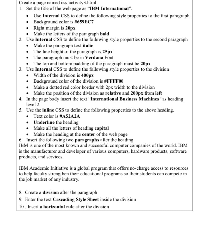 Create a page named css-activity3.html
1. Set the title of the web page as "IBM International".
• Use Internal CSS to define the following style properties to the first paragraph
• Background color is #659EC7
• Right margin is 20px
• Make the letters of the paragraph bold
2. Use Internal CSS to define the following style properties to the second paragraph
• Make the paragraph text italic
• The line height of the paragraph is 25px
• The paragraph must be in Verdana Font
• The top and bottom padding of the paragraph must be 20px
3. Use Internal CSS to define the following style properties to the division
• Width of the division is 400px
• Background color of the division is #FFFF00
• Make a dotted red color border with 2px width to the division
• Make the position of the division as relative and 200px from left
4. In the page body insert the text "International Business Machines "as heading
level 2.
5. Use the inline CSS to define the following properties to the above heading.
• Text color is #A52A2A
• Underline the heading
• Make all the letters of heading capital
• Make the heading at the center of the web page
6. Insert the following two paragraphs after the heading.
IBM is one of the most known and successful computer companies of the world. IBM
is the manufacturer and developer of various computers, hardware products, software
products, and services.
IBM Academic Initiative is a global program that offers no-charge access to resources
to help faculty strengthen their educational programs so their students can compete in
the job market of any industry.
8. Create a division after the paragraph
9. Enter the text Cascading Style Sheet inside the division
10. Insert a horizontal rule after the division
