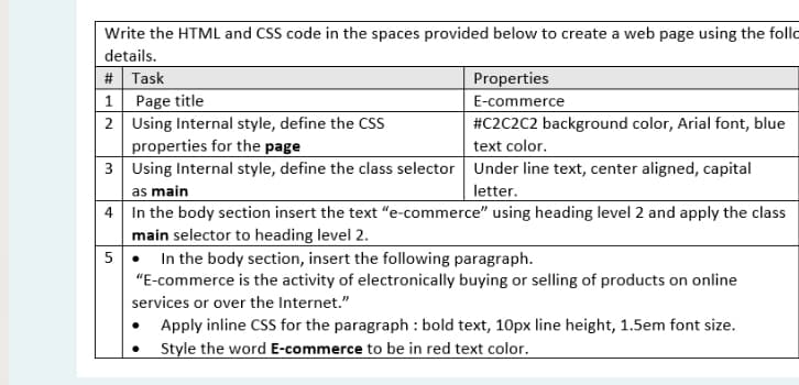 Write the HTML and CSS code in the spaces provided below to create a web page using the follo
details.
# Task
Properties
1 Page title
2 Using Internal style, define the Css
properties for the page
3 Using Internal style, define the class selector Under line text, center aligned, capital
as main
4 In the body section insert the text "e-commerce" using heading level 2 and apply the class
E-commerce
#C2C2C2 background color, Arial font, blue
text color.
letter.
main selector to heading level 2.
5• In the body section, insert the following paragraph.
"E-commerce is the activity of electronically buying or selling of products on online
services or over the Internet."
Apply inline CSS for the paragraph : bold text, 10px line height, 1.5em font size.
Style the word E-commerce to be in red text color.
