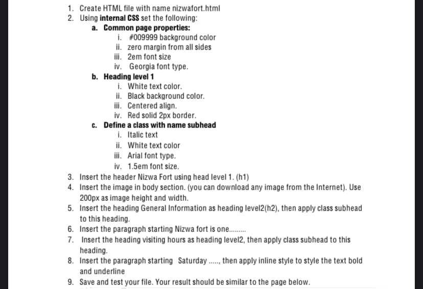 1. Create HTML file with name nizwafort.html
2. Using internal CSS set the following:
a. Common page properties:
i. #009999 background color
ii. zero margin from all sides
iii. 2em font size
iv. Georgia font type.
b. Heading level 1
i. White text color.
ii. Black background color.
iii. Centered align.
iv. Red solid 2px border.
c. Define a class with name subhead
i. Italic text
ii. White text color
iii. Arial font type.
iv. 1.5em font size.
3. Insert the header Nizwa Fort using head level 1. (h1)
4. Insert the image in body section. (you can download any image from the Internet). Use
200px as image height and width.
5. Insert the heading General Information as heading level2(h2), then apply class subhead
to this heading.
6. Insert the paragraph starting Nizwa fort is one..
7. Insert the heading visiting hours as heading level2, then apply class subhead to this
heading.
8. Insert the paragraph starting Saturday ., then apply inline style to style the text bold
and underline
9. Save and test your file. Your result should be similar to the page below.
