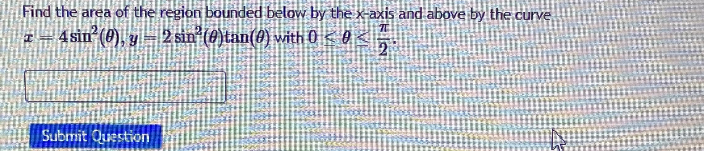 Find the area of the region bounded below by the x-axis and above by the curve
x = 4sin (0), y = 2 sin (0)tan(0) with 0 < 0 <
wwww
