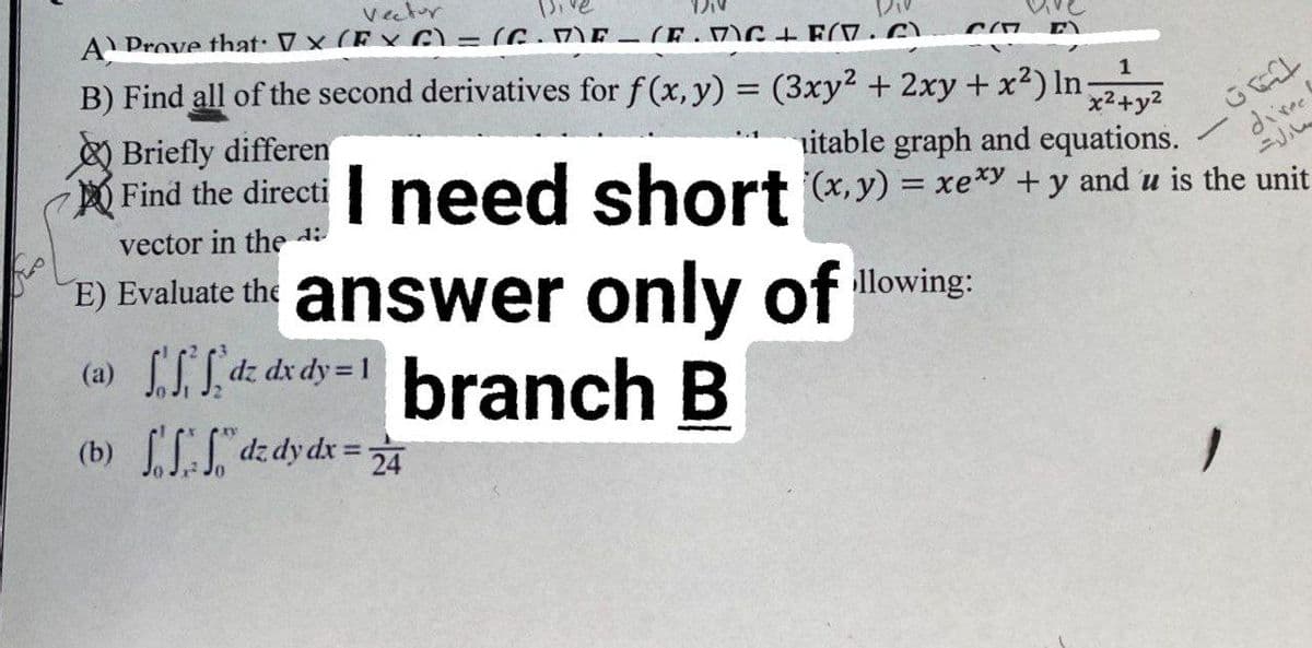 Vector
A) Prove that VX (EXC) = (C.ME-(E.MC+F(7.C)
B) Find all of the second derivatives for f(x, y) = (3xy² + 2xy + x²) In x²+y²
CO E
1
Briefly differen
Find the directi I need short (x)=xexy + y and u is the unit
itable graph and equations.
_GR1
direct
vector in the di
E) Evaluate the answer only ofllowing:
(a)
dzdx dy=1 branch B
(b) dz dy dx = 24
—
مارات