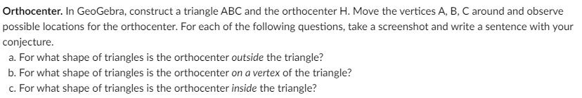 Orthocenter. In GeoGebra, construct a triangle ABC and the orthocenter H. Move the vertices A, B, C around and observe
possible locations for the orthocenter. For each of the following questions, take a screenshot and write a sentence with your
conjecture.
a. For what shape of triangles is the orthocenter outside the triangle?
b. For what shape of triangles is the orthocenter on a vertex of the triangle?
c. For what shape of triangles is the orthocenter inside the triangle?
