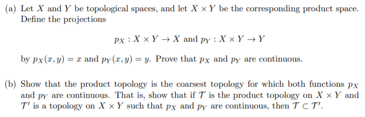 (a) Let X and Y be topological spaces, and let X × Y be the corresponding product space.
Define the projections
px : X x Y → X and py : X x Y →Y
by px (x, y) = x and py (x, y) = y. Prove that px and PY are continuous.
(b) Show that the product topology is the coarsest topology for which both functions px
and py are continuous. That is, show that if T is the product topology on X x Y and
T' is a topology on X × Y such that px and py are continuous, then TCT'.
