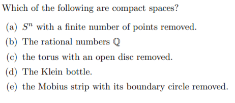 Which of the following are compact spaces?
(a) S" with a finite number of points removed.
(b) The rational numbers Q
(c) the torus with an open disc removed.
(d) The Klein bottle.
(e) the Mobius strip with its boundary circle removed.
