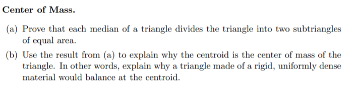 Center of Mass.
(a) Prove that each median of a triangle divides the triangle into two subtriangles
of equal area.
(b) Use the result from (a) to explain why the centroid is the center of mass of the
triangle. In other words, explain why a triangle made of a rigid, uniformly dense
material would balance at the centroid.
