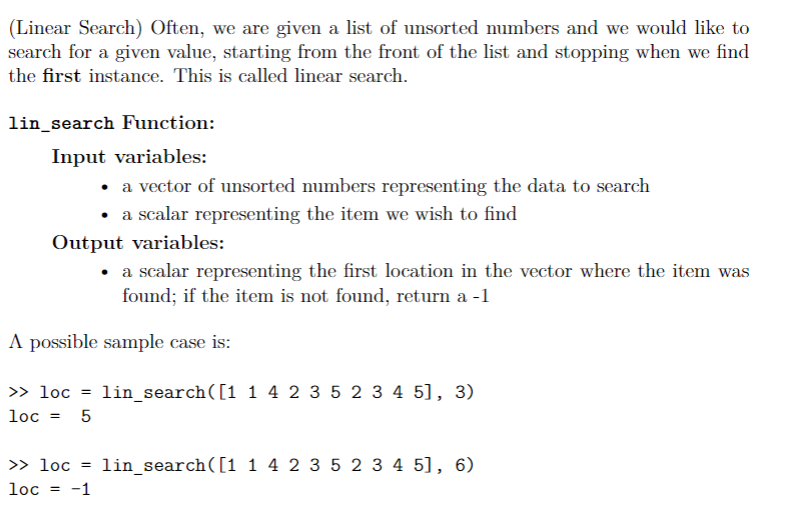 (Linear Search) Often, we are given a list of unsorted numbers and we would like to
search for a given value, starting from the front of the list and stopping when we find
the first instance. This is called linear search.
lin_search Function:
Input variables:
• a vector of unsorted numbers representing the data to search
• a scalar representing the item we wish to find
Output variables:
• a scalar representing the first location in the vector where the item was
found; if the item is not found, return a -1
A possible sample case is:
> loc = lin_search([1 1 4 2 3 5 2 3 4 5], 3)
loc =
5
>> loc =
lin_search([1 1 4 2 3 5 2 3 4 5], 6)
loc = -1
