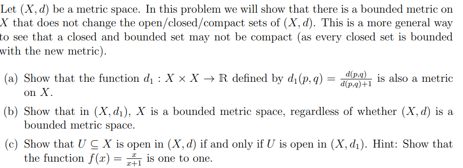 Let (X, d) be a metric space. In this problem we will show that there is a bounded metric on
X that does not change the open/closed/compact sets of (X, d). This is a more general way
to see that a closed and bounded set may not be compact (as every closed set is bounded
with the new metric).
(a) Show that the function d, : X × X → R defined by d1(p, q)
on X.
d(p.q)_ is also a metric
d(p,q)+1
(b) Show that in (X, d1), X is a bounded metric space, regardless of whether (X, d) is a
bounded metric space.
(c) Show that UC X is open in (X, d) if and only if U is open in (X, d1). Hint: Show that
the function f(x) = is one to one.
x+1
