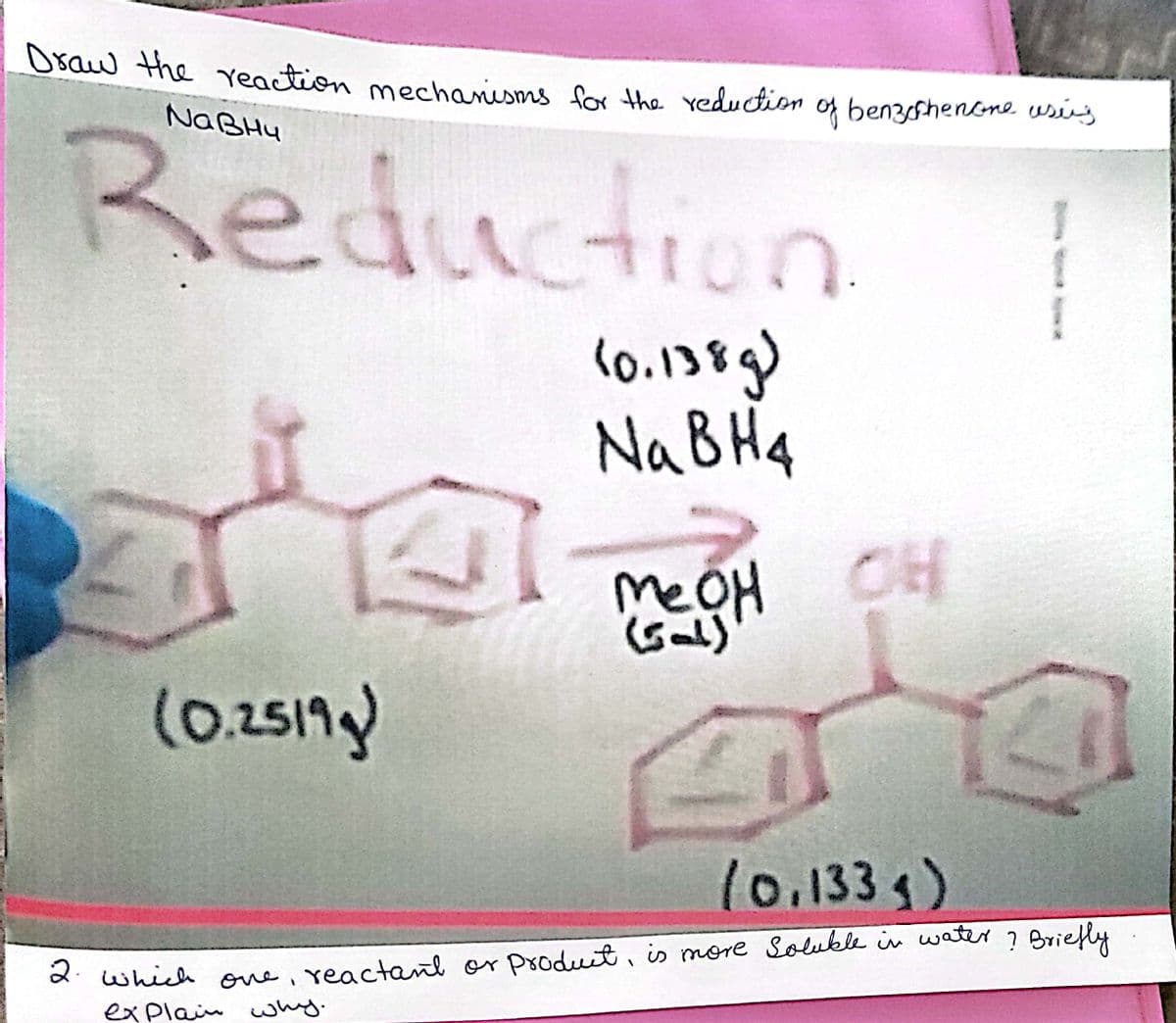 Usaw the eaction mechanisms for the reduction of benzshenene usig
NABHU
Reduction
(0.138g)
NaBH4
Me
eOH CH
Gal)
(0.2517g)
l0.1335)
d which one, reactant or produit, is more Solukle in water ? Briefly
explain why.
