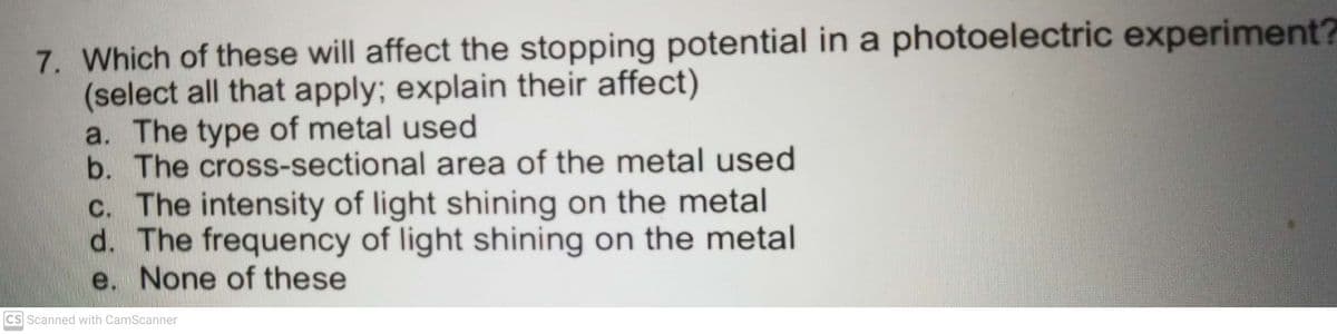 7. Which of these will affect the stopping potential in a photoelectric experiment?
(select all that apply; explain their affect)
a. The type of metal used
b. The cross-sectional area of the metal used
c. The intensity of light shining on the metal
d. The frequency of light shining on the metal
e. None of these
CS Scanned with CamScanner
