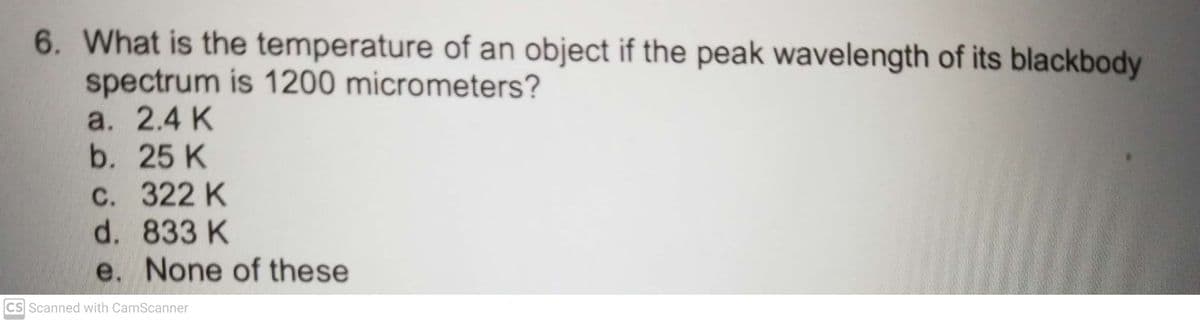 6. What is the temperature of an object if the peak wavelength of its blackbody
spectrum is 1200 micrometers?
a. 2.4 K
b. 25 K
С. 322 К
d. 833 K
e. None of these
CS Scanned with CamScanner
