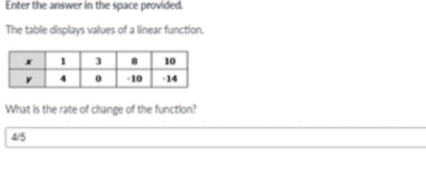 Enter the answer in the space provided
The table displays values of a linear function.
1 3
0 -10
10
14
What is the rate of change of the function?
4/5
