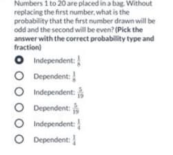 Numbers 1 to 20 are placed in a bag. Without
replacing the first number, what is the
probability that the first number drawn will be
odd and the second will be even? (Pick the
answer with the correct probability type and
fraction)
O Independent:
O Dependent:
Independent:
O Dependent:
O Independent:
O Dependent:
