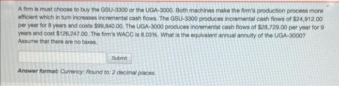 A firm is must choose to buy the GSU-3300 or the UGA-3000. Both machines make the firm's production process more
efficient which in turn increases incremental cash flows. The GSU-3300 produces incremental cash flows of $24,912.00
per year for 8 years and costs $99,840.00. The UGA-3000 produces incremental cash flows of $28,729.00 per year for 9
years and cost $126,247.00. The firm's WACC is 8.03%. What is the equivalent annual annulty of the UGA-3000?
Assume that there are no taxes.
Submit
Answer format: Currency: Round to: 2 decimal places.
