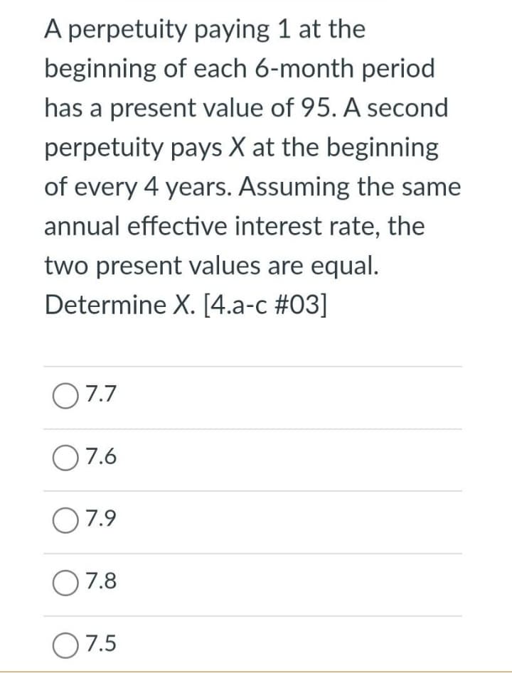 A perpetuity paying 1 at the
beginning of each 6-month period
has a present value of 95. A second
perpetuity pays X at the beginning
of every 4 years. Assuming the same
annual effective interest rate, the
two present values are equal.
Determine X. [4.a-c #03]
O 7.7
O7.6
O7.9
O7.8
O 7.5
