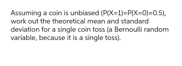 Assuming a coin is unbiased (P(X=1)=P(X=0)=0.5),
work out the theoretical mean and standard
deviation for a single coin toss (a Bernoulli random
variable, because it is a single toss).
