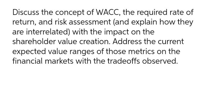 Discuss the concept of WACC, the required rate of
return, and risk assessment (and explain how they
are interrelated) with the impact on the
shareholder value creation. Address the current
expected value ranges of those metrics on the
financial markets with the tradeoffs observed.
