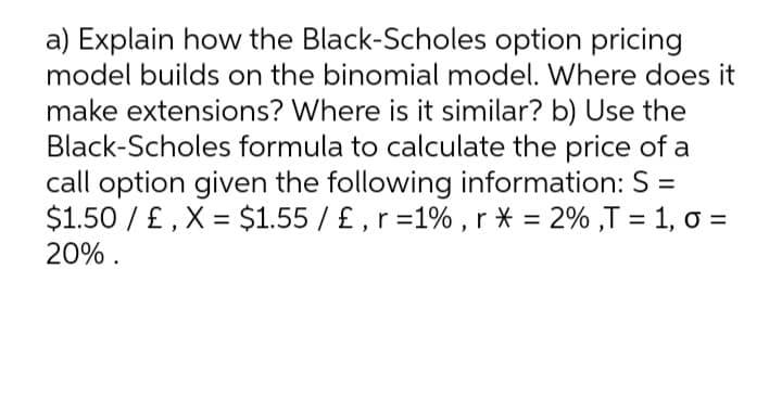 a) Explain how the Black-Scholes option pricing
model builds on the binomial model. Where does it
make extensions? Where is it similar? b) Use the
Black-Scholes formula to calculate the price of a
call option given the following information: S =
$1.50 / £ , X = $1.55 / £ , r =1% , r * = 2% ,T = 1, o =
20% .
%3D
