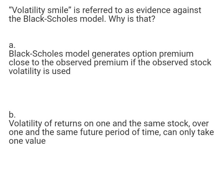 "Volatility smile" is referred to as evidence against
the Black-Scholes model. Why is that?
а.
Black-Scholes model generates option premium
close to the observed premium if the observed stock
volatility is used
b.
Volatility of returns on one and the same stock, over
one and the same future period of time, can only take
one value
