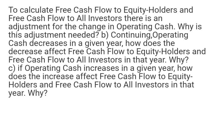 To calculate Free Cash Flow to Equity-Holders and
Free Cash Flow to All Investors there is an
adjustment for the change in Operating Cash. Why is
this adjustment needed? b) Continuing,Operating
Cash decreases in a given year, how does the
decrease affect Free Cash Flow to Equity-Holders and
Free Cash Flow to All Investors in that year. Why?
c) if Operating Cash increases in a given year, how
does the increase affect Free Cash Flow to Equity-
Holders and Free Cash Flow to All Investors in that
year. Why?
