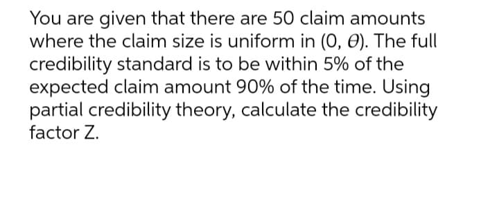 You are given that there are 50 claim amounts
where the claim size is uniform in (0, 0). The full
credibility standard is to be within 5% of the
expected claim amount 90% of the time. Using
partial credibility theory, calculate the credibility
factor Z.
