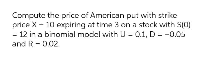 Compute the price of American put with strike
price X = 10 expiring at time 3 on a stock with S(0)
= 12 in a binomial model with U = 0.1, D = -0.05
%3D
and R = 0.02.
