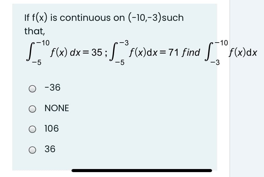 If f(x) is continuous on (-10,-3)such
that,
-10
-3
-10
f(x) dx = 35 ; f(x)dx=71 find f(x)dx
-5
-5
-3
-36
O NONE
O 106
O 36

