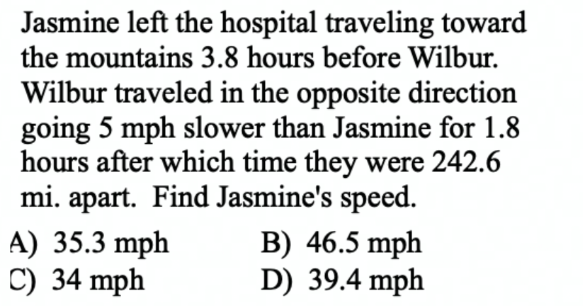 Jasmine left the hospital traveling toward
the mountains 3.8 hours before Wilbur.
Wilbur traveled in the opposite direction
going 5 mph slower than Jasmine for 1.8
hours after which time they were 242.6
mi. apart. Find Jasmine's speed.
A) 35.3 mph
C) 34 mph
B) 46.5 mph
D) 39.4 mph