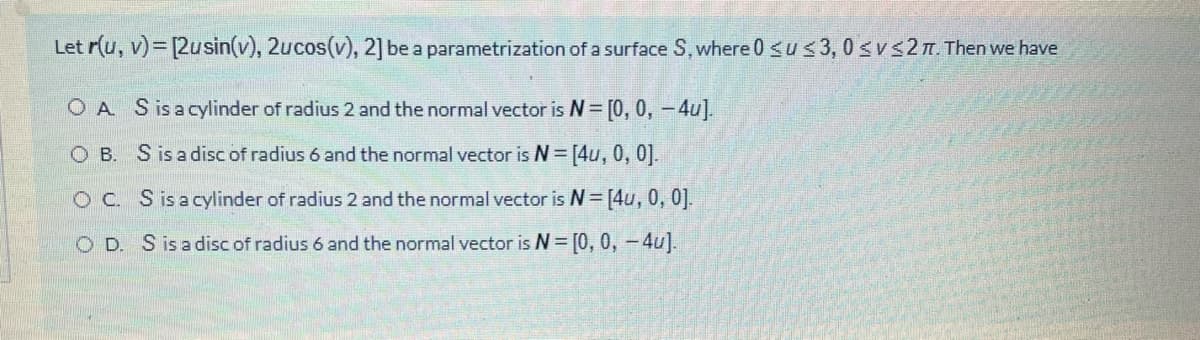 Let r(u, v)= [2usin(v), 2ucos(v), 2] be a parametrization of a surface S, where 0 <u< 3, 0 svs2n. Then we have
O A Sisacylinder of radius 2 and the normal vector is N= [0, 0, -4u].
O B. Sis adisc of radius 6 and the normal vector is N [4u, 0, 0].
O C. Sisacylinder of radius 2 and the normal vector is N= [4u, 0, 0].
O D. Sisa disc of radius 6 and the normal vector is N= [0, 0, -4u].
